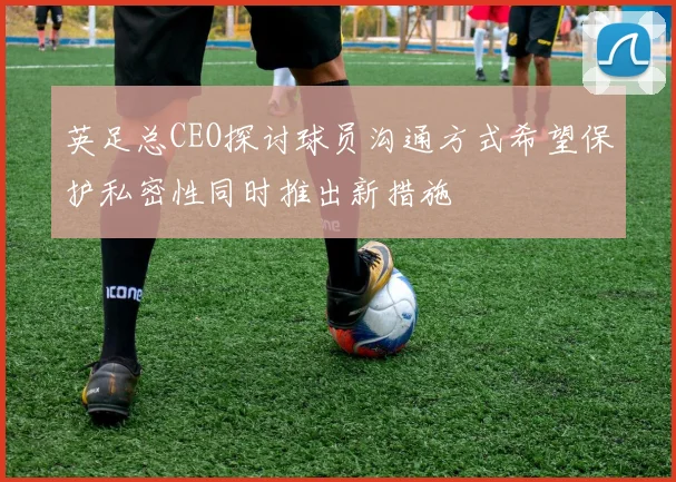 英足总CEO探讨球员沟通方式希望保护私密性同时推出新措施