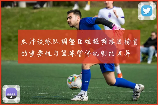 瓜帅谈球队调整困难强调接近榜首的重要性与篮球暂停机制的差异