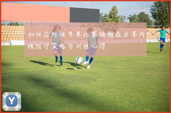 如何应对快节奏比赛杨瀚森分享内线防守策略与训练心得