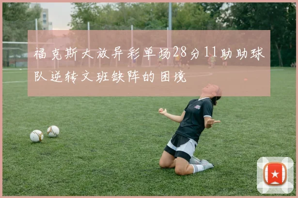福克斯大放异彩单场28分11助助球队逆转文班缺阵的困境