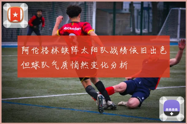 阿伦格林缺阵太阳队战绩依旧出色但球队气质悄然变化分析