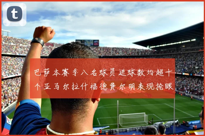 巴萨本赛季八名球员进球数均超十个亚马尔拉什福德费尔明表现抢眼