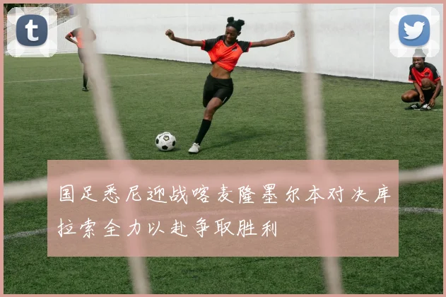 国足悉尼迎战喀麦隆墨尔本对决库拉索全力以赴争取胜利