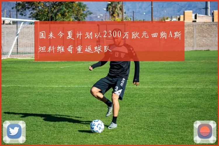国米今夏计划以2300万欧元回购A斯坦科维奇重返球队