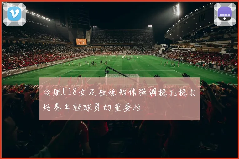 合肥U18女足教练郑伟强调稳扎稳打培养年轻球员的重要性