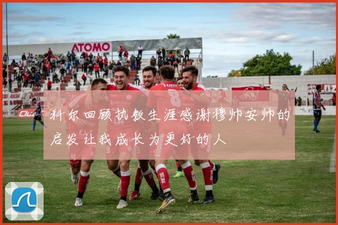 科尔回顾执教生涯感谢穆帅安帅的启发让我成长为更好的人