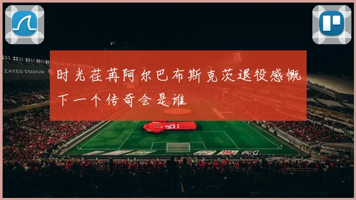 时光荏苒阿尔巴布斯克茨退役感慨下一个传奇会是谁