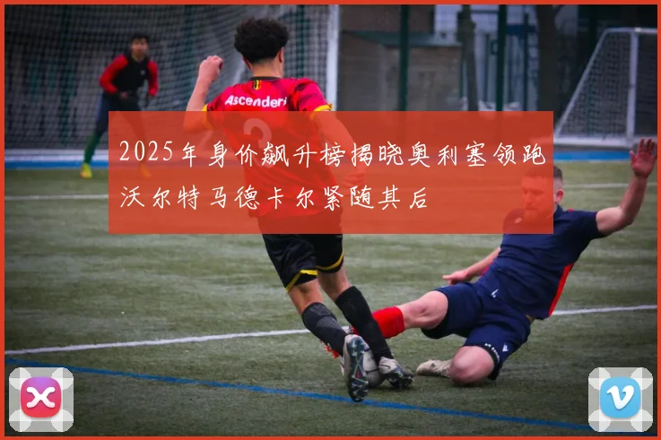 2025年身价飙升榜揭晓奥利塞领跑沃尔特马德卡尔紧随其后