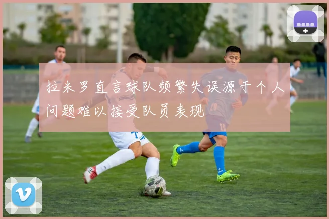 拉米罗直言球队频繁失误源于个人问题难以接受队员表现