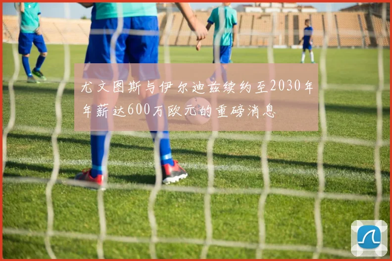 尤文图斯与伊尔迪兹续约至2030年年薪达600万欧元的重磅消息