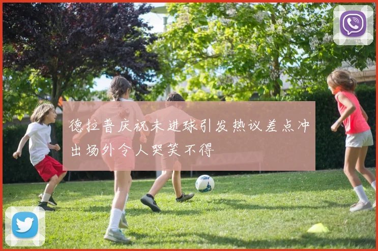 德拉普庆祝未进球引发热议差点冲出场外令人哭笑不得