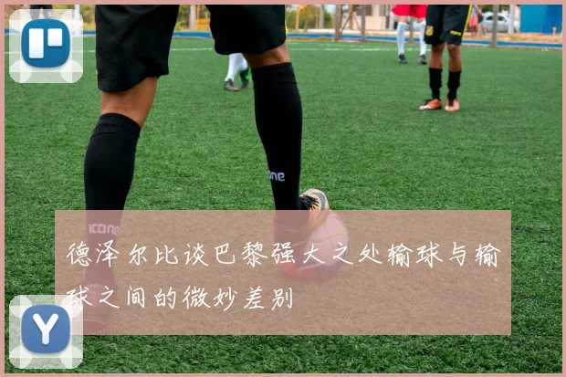 德泽尔比谈巴黎强大之处输球与输球之间的微妙差别