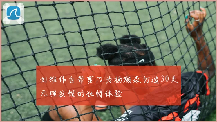 刘维伟自带剪刀为杨瀚森打造30美元理发馆的独特体验