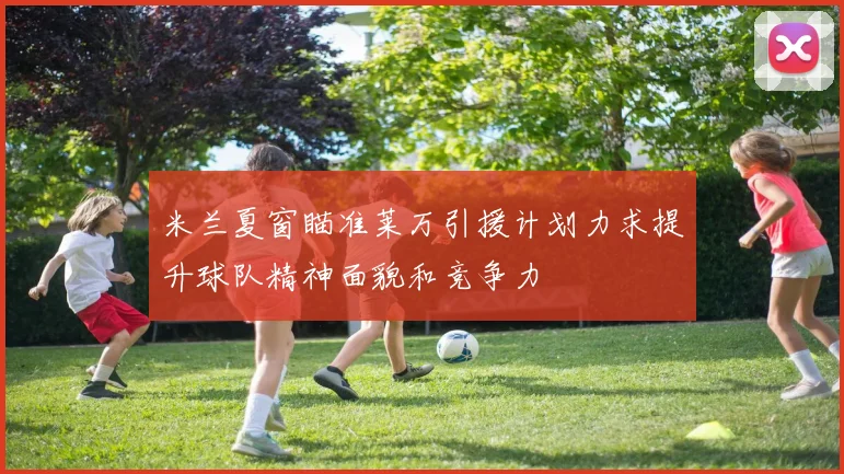 米兰夏窗瞄准莱万引援计划力求提升球队精神面貌和竞争力