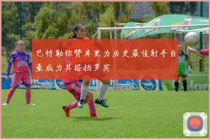 巴特勒称赞库里为历史最佳射手自豪成为其搭档罗宾
