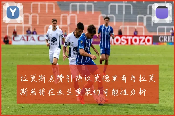 拉莫斯点赞引热议莫德里奇与拉莫斯或将在米兰重聚的可能性分析