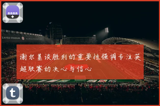 谢尔基谈胜利的重要性强调专注英超联赛的决心与信心