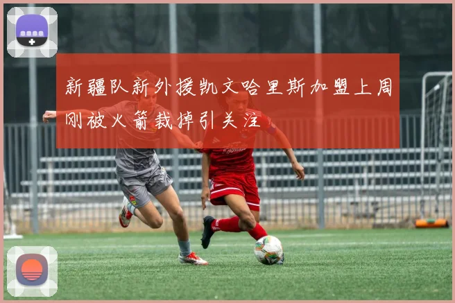 新疆队新外援凯文哈里斯加盟上周刚被火箭裁掉引关注