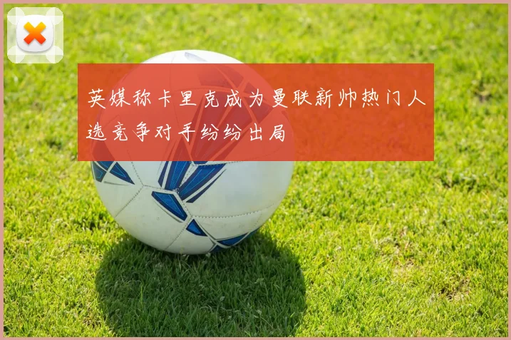 英媒称卡里克成为曼联新帅热门人选竞争对手纷纷出局