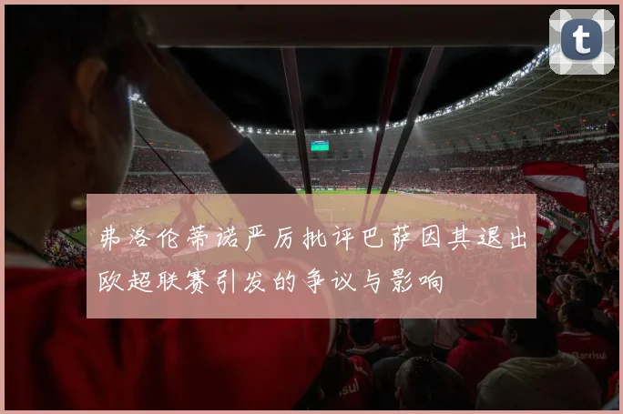 弗洛伦蒂诺严厉批评巴萨因其退出欧超联赛引发的争议与影响