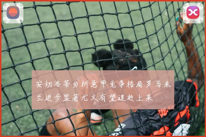 安切洛蒂分析意甲竞争格局罗马米兰进步显著尤文有望追赶上来