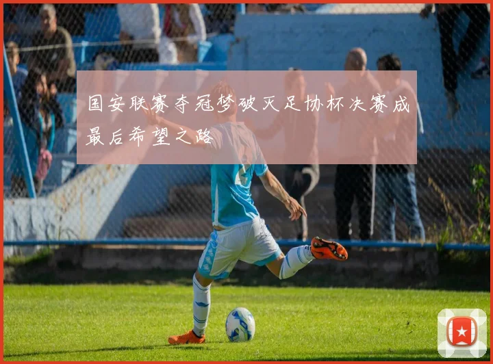 国安联赛夺冠梦破灭足协杯决赛成最后希望之路