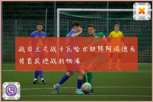 战旧主之战卡瓦哈尔缺阵阿诺德或将首发迎战利物浦