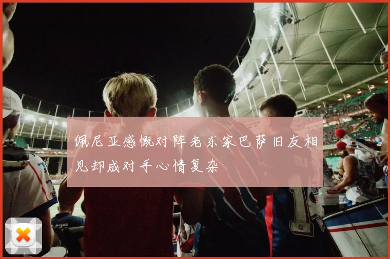 佩尼亚感慨对阵老东家巴萨旧友相见却成对手心情复杂