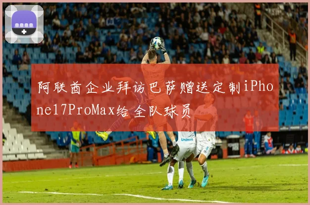 阿联酋企业拜访巴萨赠送定制iPhone17ProMax给全队球员