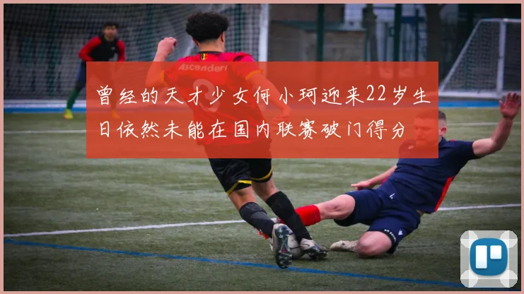 曾经的天才少女何小珂迎来22岁生日依然未能在国内联赛破门得分