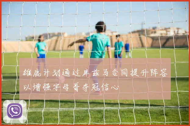 雄鹿计划通过库兹马合同提升阵容以增强字母哥夺冠信心
