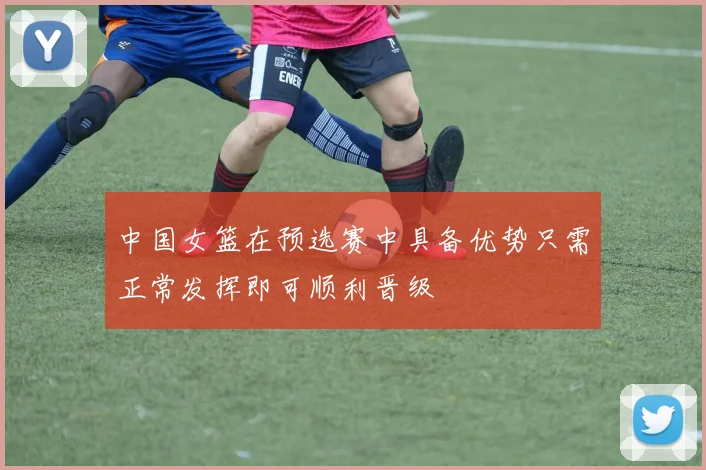 中国女篮在预选赛中具备优势只需正常发挥即可顺利晋级