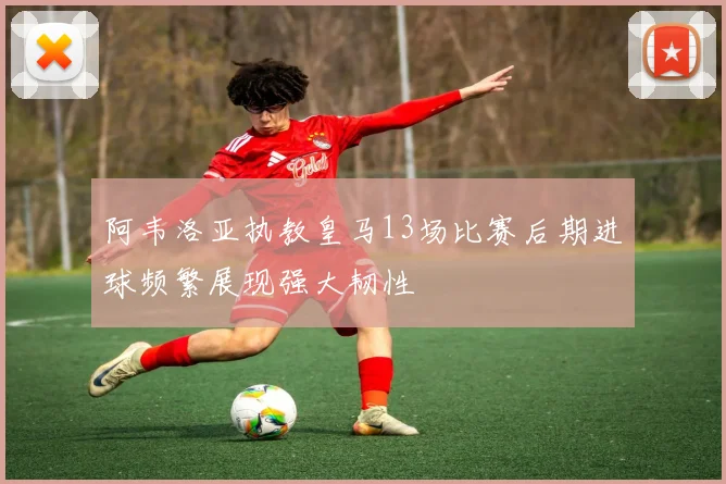 阿韦洛亚执教皇马13场比赛后期进球频繁展现强大韧性