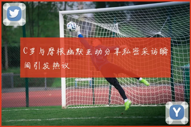 C罗与摩根幽默互动分享私密采访瞬间引发热议