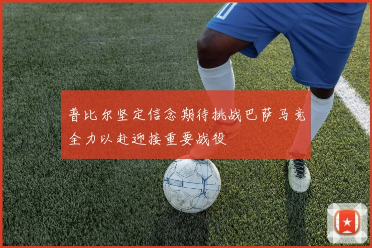 普比尔坚定信念期待挑战巴萨马竞全力以赴迎接重要战役