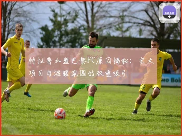 特拉普加盟巴黎FC原因揭秘：宏大项目与温暖家园的双重吸引