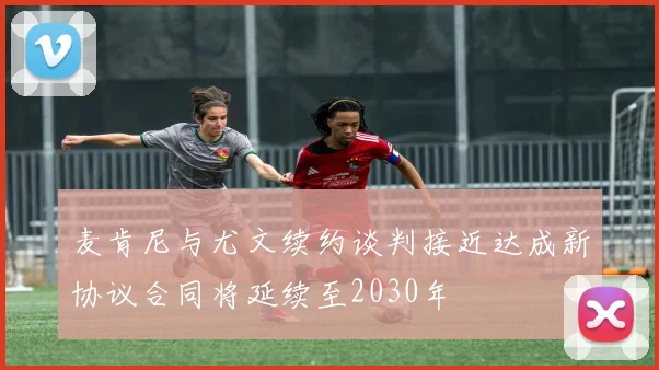 麦肯尼与尤文续约谈判接近达成新协议合同将延续至2030年