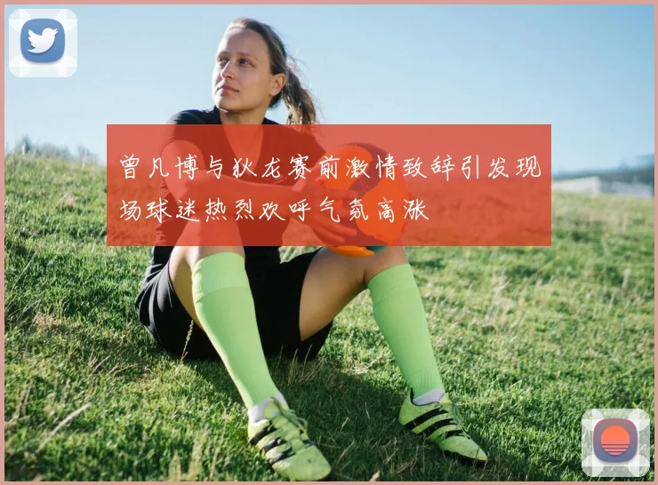 曾凡博与狄龙赛前激情致辞引发现场球迷热烈欢呼气氛高涨