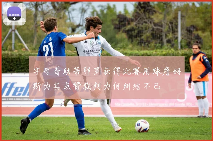 字母哥助蒂耶罗获得比赛用球詹姆斯为其点赞裁判为何纠结不已